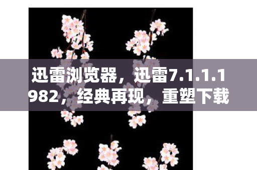迅雷浏览器，迅雷7.1.1.1982，经典再现，重塑下载新体验