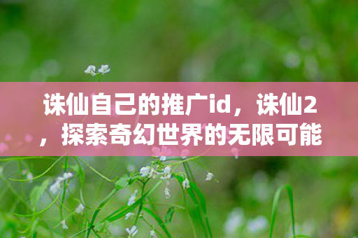 诛仙自己的推广id，诛仙2，探索奇幻世界的无限可能