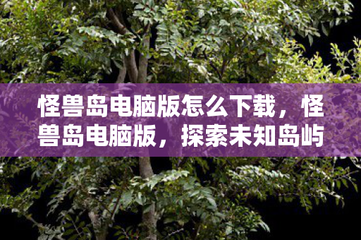 怪兽岛电脑版怎么下载，怪兽岛电脑版，探索未知岛屿，与怪兽共舞