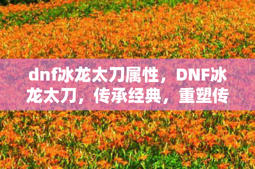 dnf冰龙太刀属性，DNF冰龙太刀，传承经典，重塑传奇
