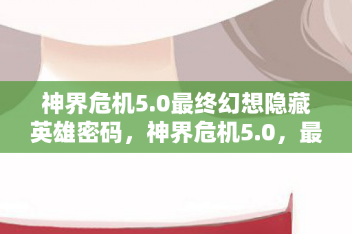 神界危机5.0最终幻想隐藏英雄密码，神界危机5.0，最终幻想的奇幻之旅