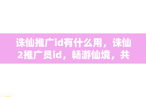 诛仙推广id有什么用，诛仙2推广员id，畅游仙境，共赴诛仙之旅
