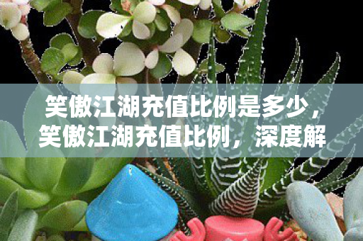笑傲江湖充值比例是多少，笑傲江湖充值比例，深度解析与玩家攻略