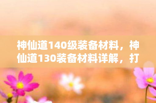 神仙道140级装备材料，神仙道130装备材料详解，打造顶级装备的关键要素