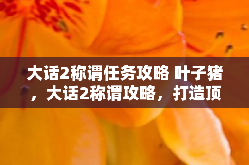 大话2称谓任务攻略 叶子猪，大话2称谓攻略，打造顶尖角色的荣耀之路