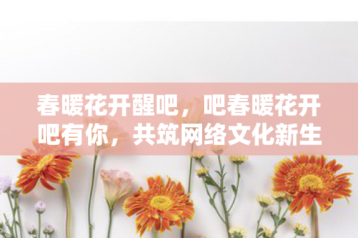 春暖花开醒吧，吧春暖花开吧有你，共筑网络文化新生态