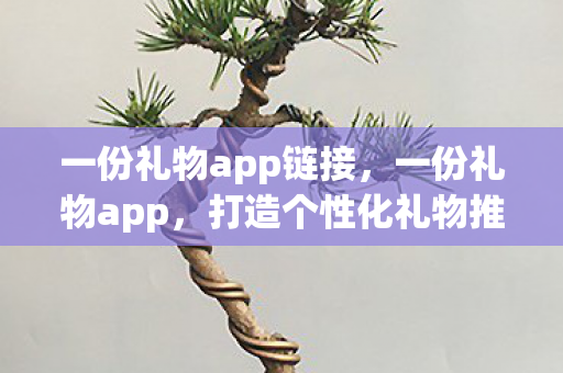 一份礼物app链接，一份礼物app，打造个性化礼物推荐，让爱与惊喜触手可及