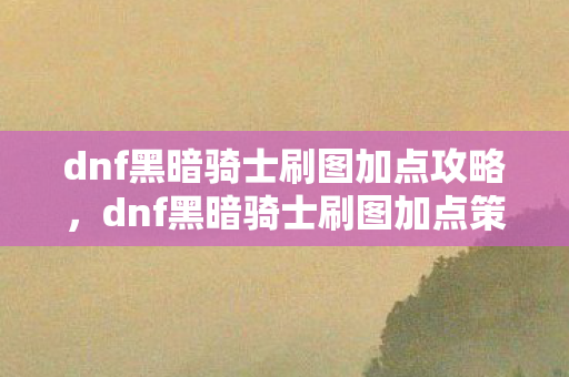 dnf黑暗骑士刷图加点攻略，dnf黑暗骑士刷图加点策略