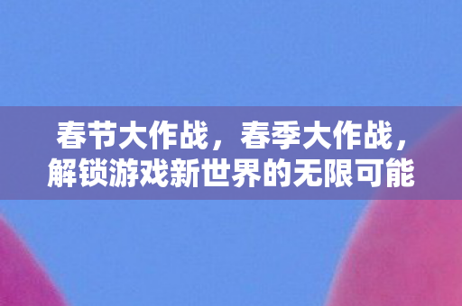 春节大作战，春季大作战，解锁游戏新世界的无限可能
