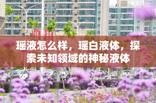 瑶液怎么样，瑶白液体，探索未知领域的神秘液体