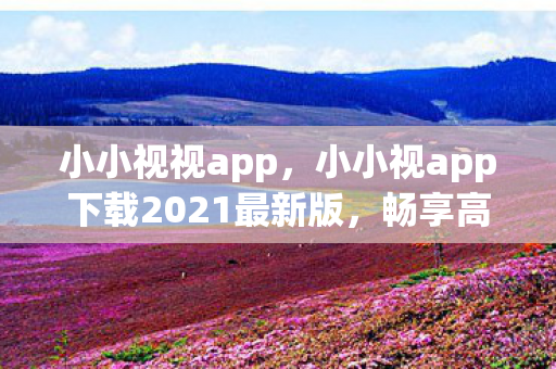 小小视视app，小小视app下载2021最新版，畅享高清影视新体验