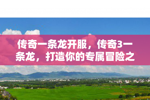 传奇一条龙开服，传奇3一条龙，打造你的专属冒险之旅