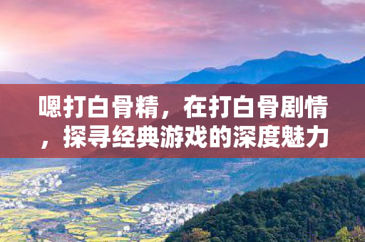 嗯打白骨精，在打白骨剧情，探寻经典游戏的深度魅力