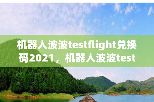 机器人波波testflight兑换码2021，机器人波波testflight兑换码，解锁未来科技的钥匙