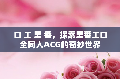 口 工 里 番，探索里番工口全同人ACG的奇妙世界