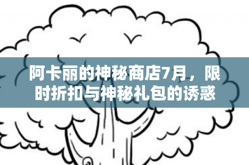 阿卡丽的神秘商店7月，限时折扣与神秘礼包的诱惑