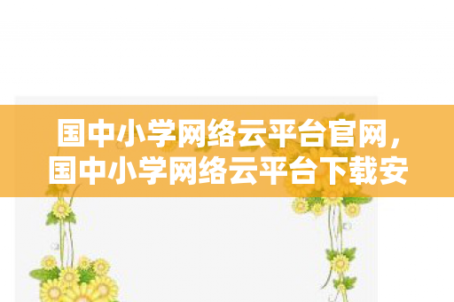 国中小学网络云平台官网，国中小学网络云平台下载安装指南