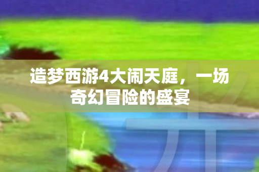 造梦西游4大闹天庭，一场奇幻冒险的盛宴