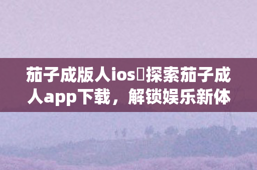 茄子成版人ios 探索茄子成人app下载，解锁娱乐新体验