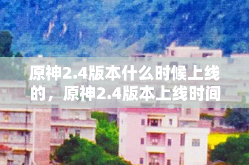 原神2.4版本什么时候上线的，原神2.4版本上线时间揭晓，新角色、新活动、新剧情等你探索