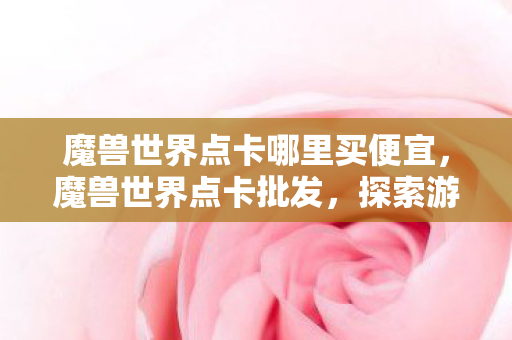魔兽世界点卡哪里买便宜，魔兽世界点卡批发，探索游戏经济的奥秘