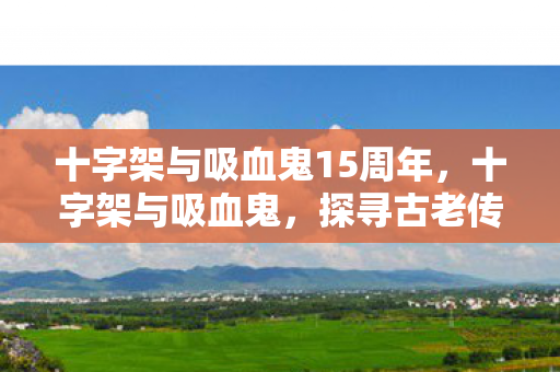 十字架与吸血鬼15周年，十字架与吸血鬼，探寻古老传说与现代文化的交融