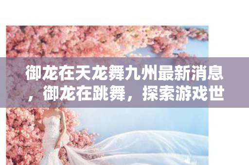 御龙在天龙舞九州最新消息，御龙在跳舞，探索游戏世界的无限可能