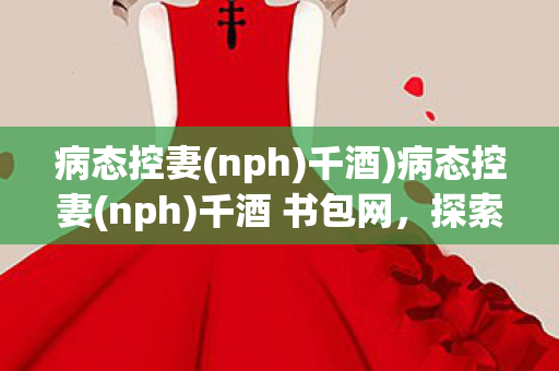 病态控妻(nph)千酒)病态控妻(nph)千酒 书包网,探索文学与心理的边缘 病态控妻(nph)千酒)病态控妻(nph)千酒 书包网,探索文学与心理的边缘