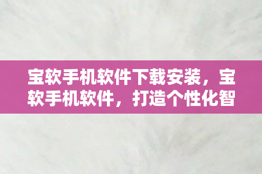 宝软手机软件下载安装，宝软手机软件，打造个性化智能体验