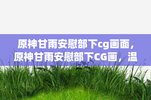 原神甘雨安慰部下cg画面，原神甘雨安慰部下CG画，温柔的力量与团队精神的共鸣