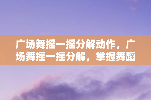 广场舞摇一摇分解动作，广场舞摇一摇分解，掌握舞蹈精髓，享受健康娱乐