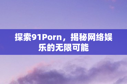 探索91Porn，揭秘网络娱乐的无限可能