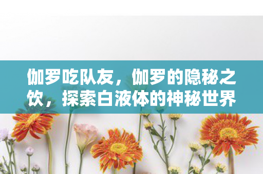 伽罗吃队友，伽罗的隐秘之饮，探索白液体的神秘世界