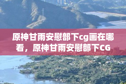 原神甘雨安慰部下cg画在哪看，原神甘雨安慰部下CG画位置揭秘
