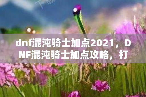 dnf混沌骑士加点2021，DNF混沌骑士加点攻略，打造高效战斗力的关键