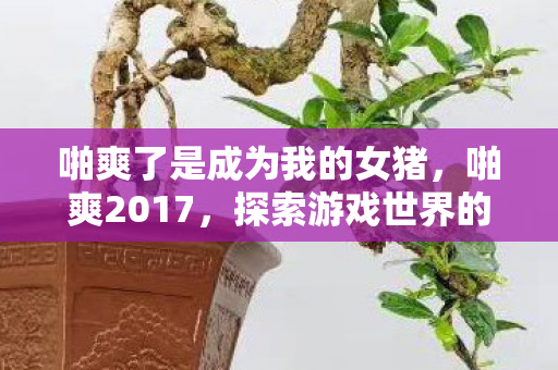啪爽了是成为我的女猪，啪爽2017，探索游戏世界的无限可能