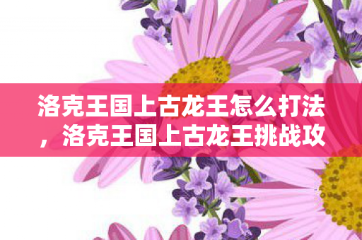 洛克王国上古龙王怎么打法，洛克王国上古龙王挑战攻略
