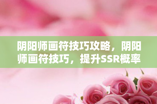 阴阳师画符技巧攻略，阴阳师画符技巧，提升SSR概率的实用攻略
