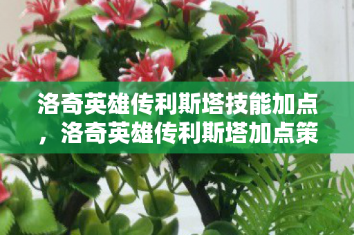 洛奇英雄传利斯塔技能加点,洛奇英雄传利斯塔加点策略详解 洛奇英雄传利斯塔技能加点,洛奇英雄传利斯塔加点策略详解