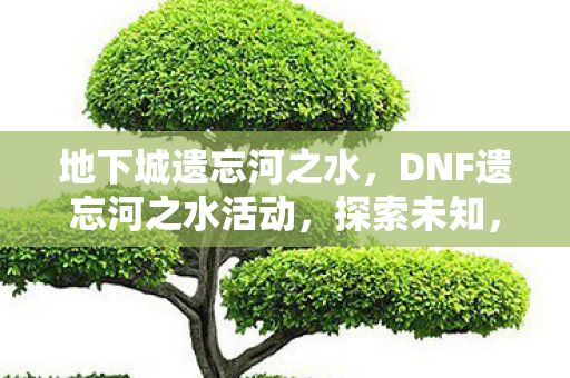 地下城遗忘河之水，DNF遗忘河之水活动，探索未知，重温经典
