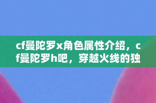 cf曼陀罗x角色属性介绍，cf曼陀罗h吧，穿越火线的独特社区与玩家交流