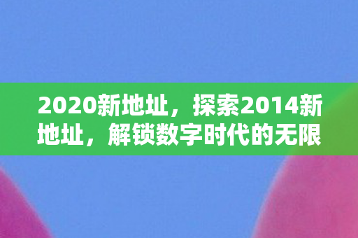 2020新地址，探索2014新地址，解锁数字时代的无限可能