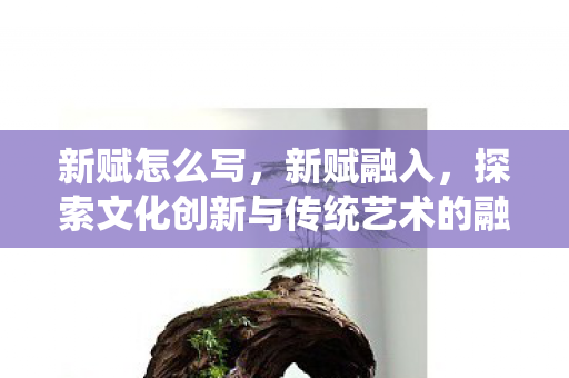新赋怎么写，新赋融入，探索文化创新与传统艺术的融合