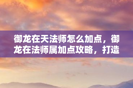 御龙在天法师怎么加点，御龙在法师属加点攻略，打造最强法师的加点指南