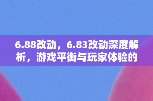 6.88改动，6.83改动深度解析，游戏平衡与玩家体验的双重优化