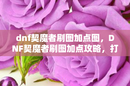 dnf契魔者刷图加点图，DNF契魔者刷图加点攻略，打造高效战斗体验