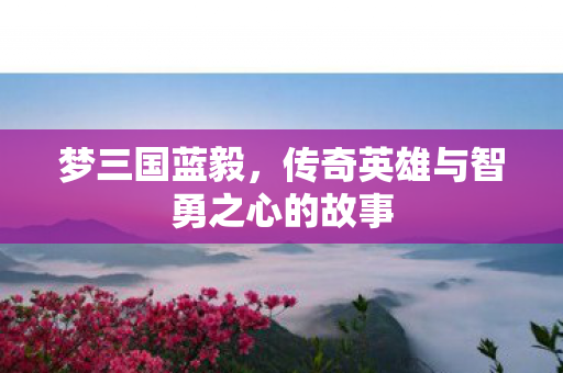 梦三国蓝毅，传奇英雄与智勇之心的故事