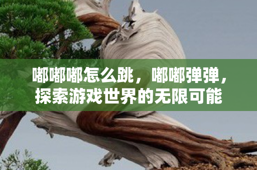 嘟嘟嘟怎么跳，嘟嘟弹弹，探索游戏世界的无限可能
