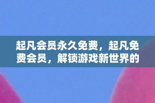 起凡会员永久免费，起凡免费会员，解锁游戏新世界的钥匙