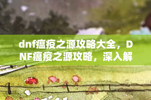 dnf瘟疫之源攻略大全，DNF瘟疫之源攻略，深入解析与高效通关策略